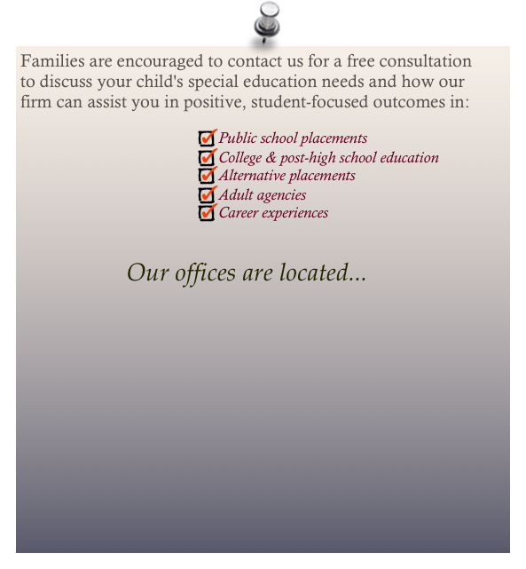 Families are encouraged to contact us for a free consultation to discuss your child's special education needs and how our firm can assist you in positive, student-focused outcomes in:

Public school placements
College & post-high school education
Alternative placements
Adult agencies
Career experiences 

Our offices are located...